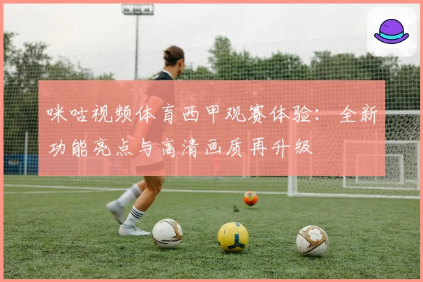 咪咕视频体育西甲观赛体验：全新功能亮点与高清画质再升级