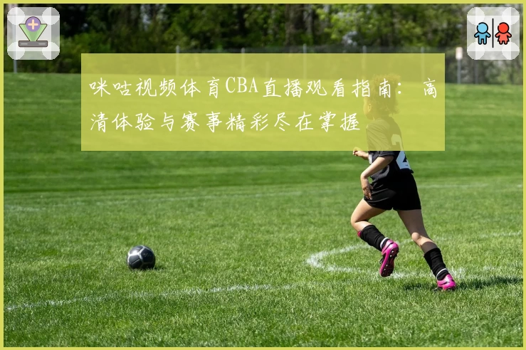 咪咕视频体育CBA直播观看指南：高清体验与赛事精彩尽在掌握