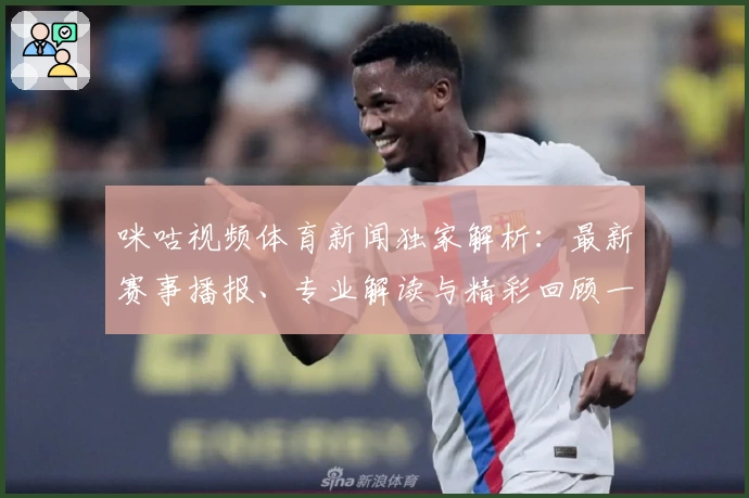 咪咕视频体育新闻独家解析：最新赛事播报、专业解读与精彩回顾一网打尽