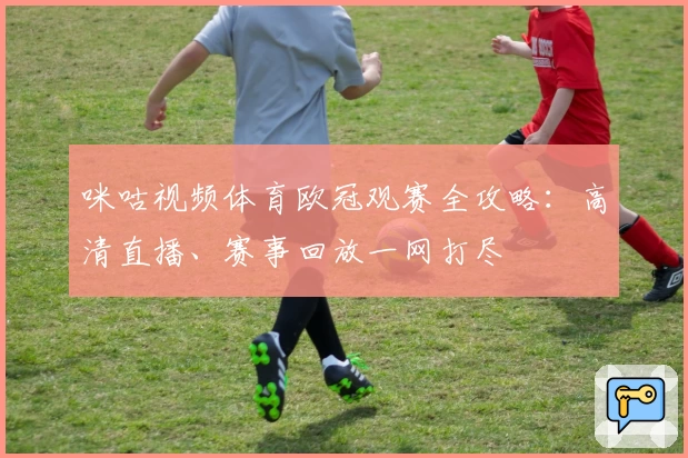 咪咕视频体育欧冠观赛全攻略：高清直播、赛事回放一网打尽