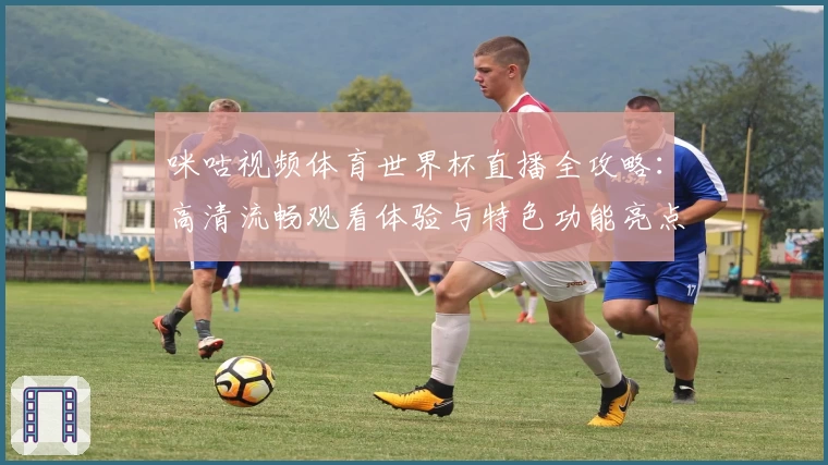 咪咕视频体育世界杯直播全攻略：高清流畅观看体验与特色功能亮点解析
