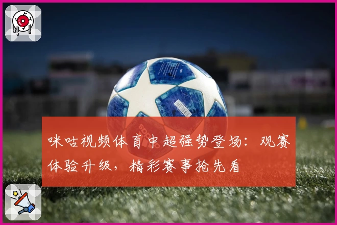 咪咕视频体育中超强势登场：观赛体验升级，精彩赛事抢先看