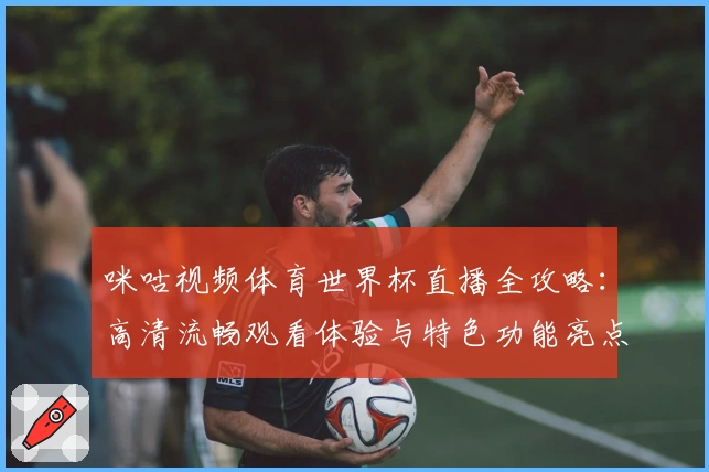 咪咕视频体育世界杯直播全攻略：高清流畅观看体验与特色功能亮点解析
