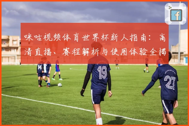 咪咕视频体育世界杯新人指南：高清直播、赛程解析与使用体验全揭秘