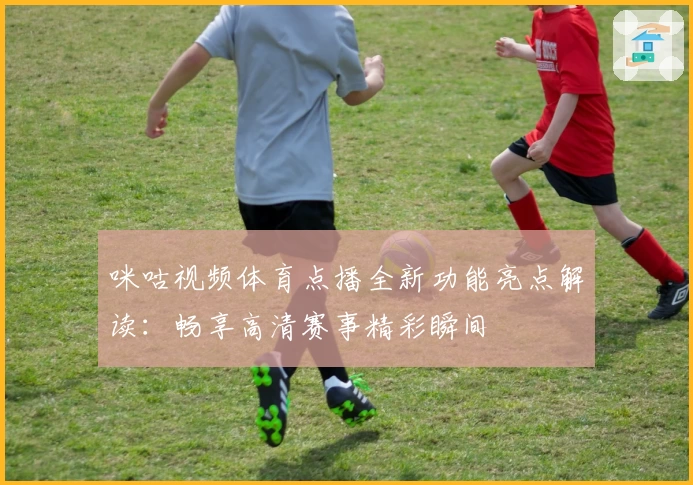 咪咕视频体育点播全新功能亮点解读：畅享高清赛事精彩瞬间
