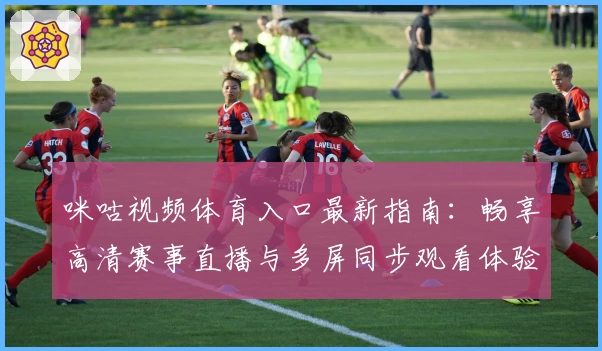 咪咕视频体育入口最新指南：畅享高清赛事直播与多屏同步观看体验