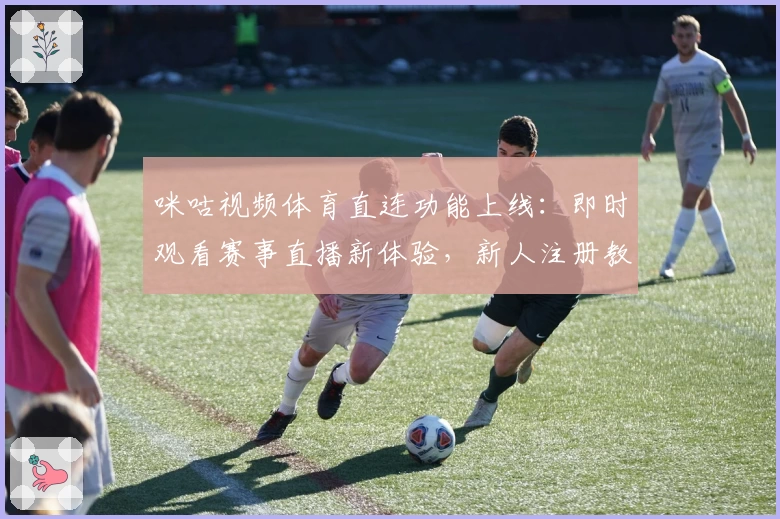 咪咕视频体育直连功能上线：即时观看赛事直播新体验，新人注册教程详解